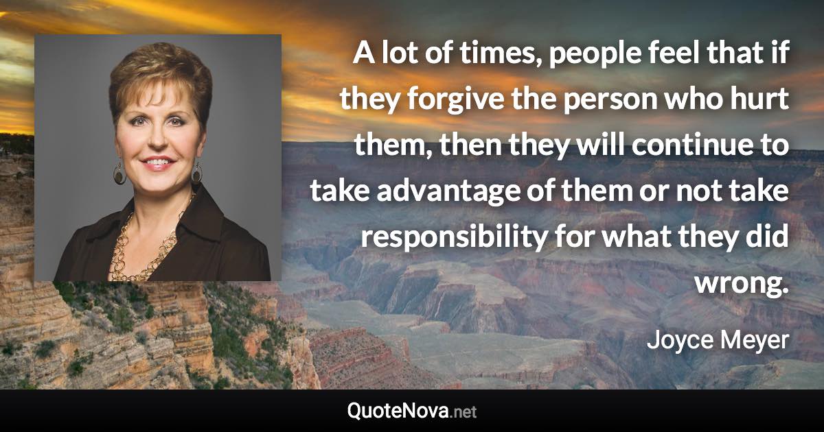 A lot of times, people feel that if they forgive the person who hurt them, then they will continue to take advantage of them or not take responsibility for what they did wrong. - Joyce Meyer quote