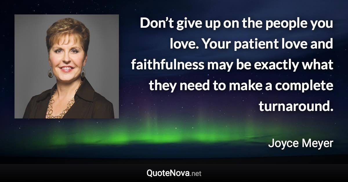 Don’t give up on the people you love. Your patient love and faithfulness may be exactly what they need to make a complete turnaround. - Joyce Meyer quote