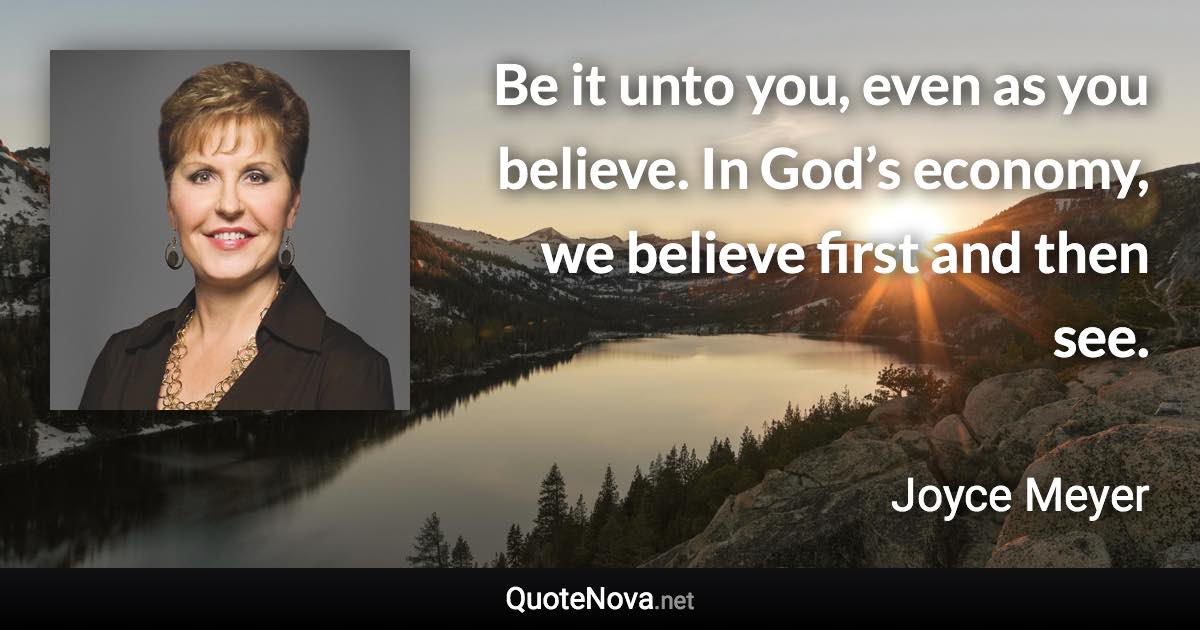 Be it unto you, even as you believe. In God’s economy, we believe first and then see. - Joyce Meyer quote