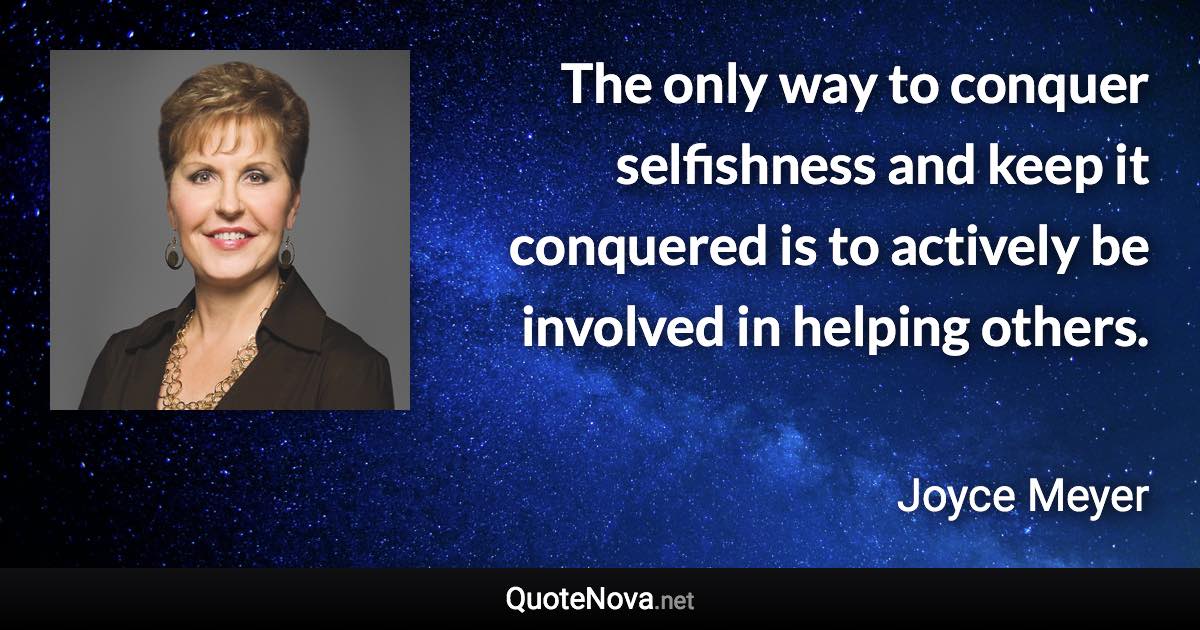 The only way to conquer selfishness and keep it conquered is to actively be involved in helping others. - Joyce Meyer quote