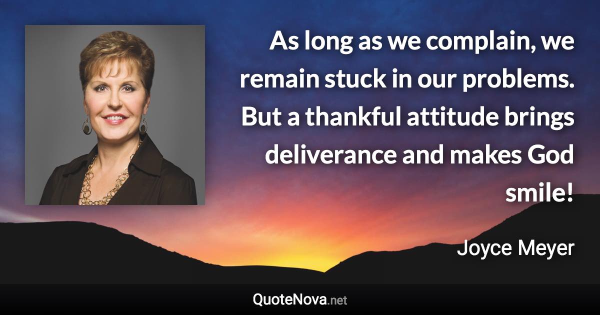As long as we complain, we remain stuck in our problems. But a thankful attitude brings deliverance and makes God smile! - Joyce Meyer quote