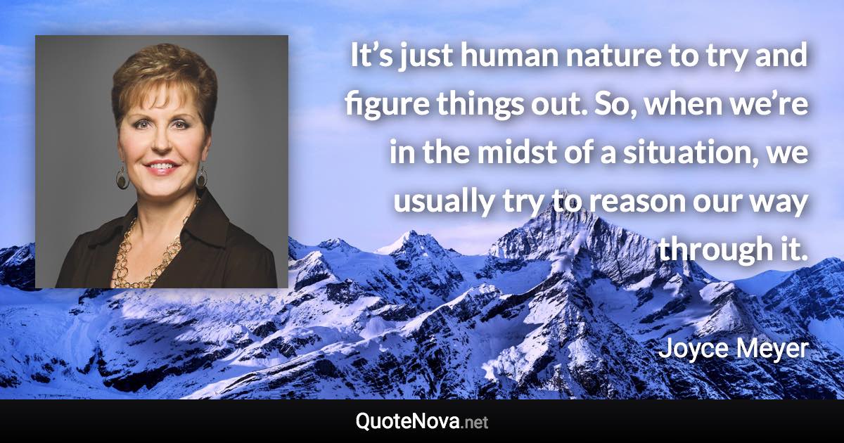 It’s just human nature to try and figure things out. So, when we’re in the midst of a situation, we usually try to reason our way through it. - Joyce Meyer quote