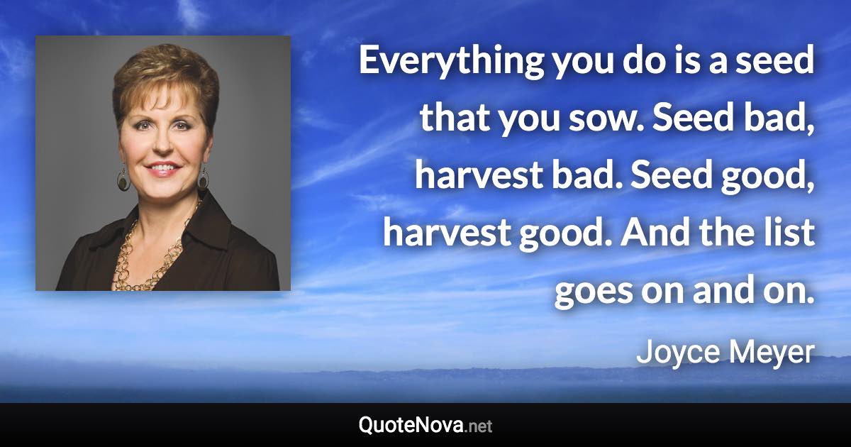 Everything you do is a seed that you sow. Seed bad, harvest bad. Seed good, harvest good. And the list goes on and on. - Joyce Meyer quote