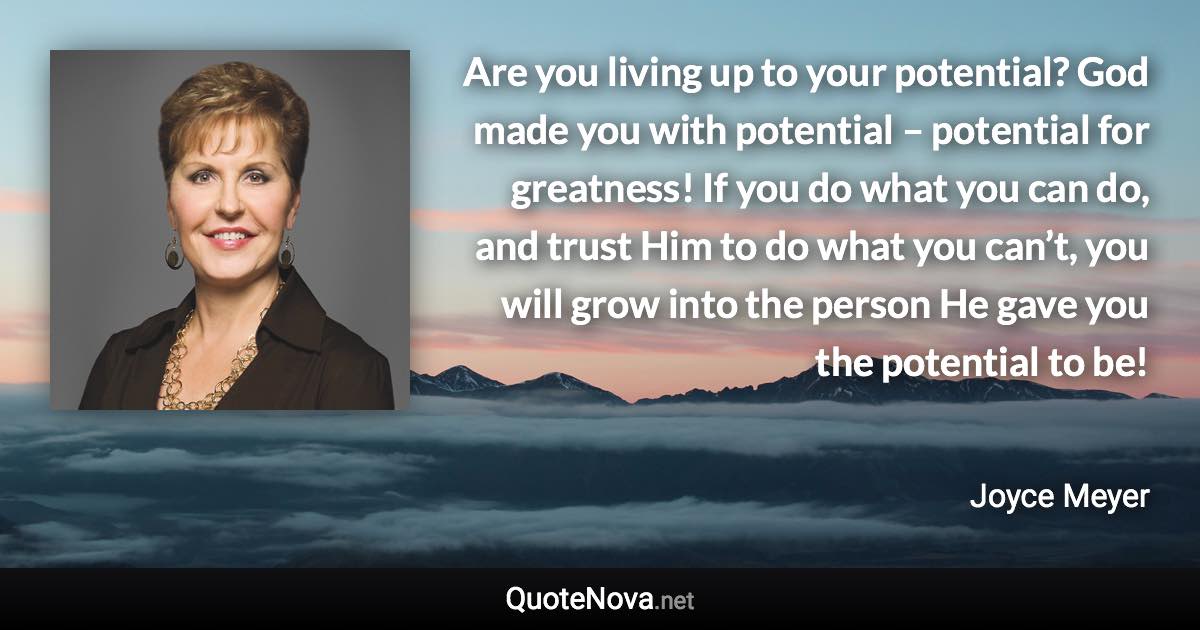 Are you living up to your potential? God made you with potential – potential for greatness! If you do what you can do, and trust Him to do what you can’t, you will grow into the person He gave you the potential to be! - Joyce Meyer quote