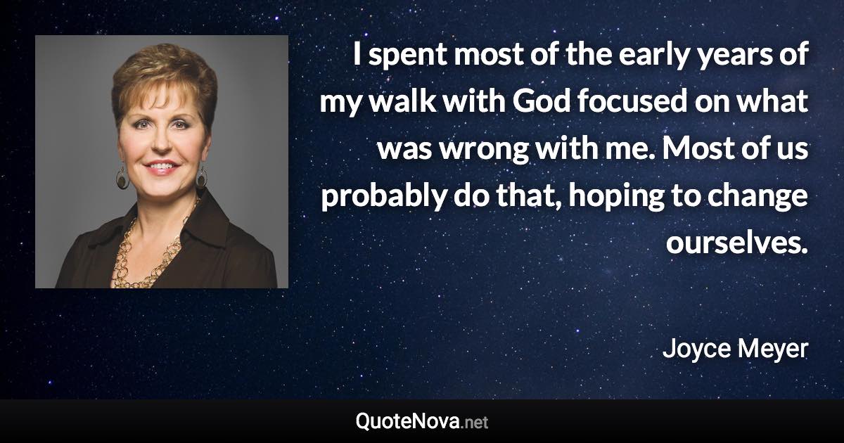 I spent most of the early years of my walk with God focused on what was wrong with me. Most of us probably do that, hoping to change ourselves. - Joyce Meyer quote