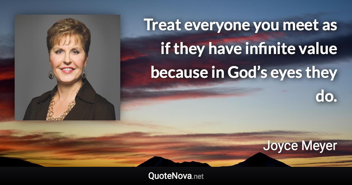 Treat everyone you meet as if they have infinite value because in God’s eyes they do. - Joyce Meyer quote