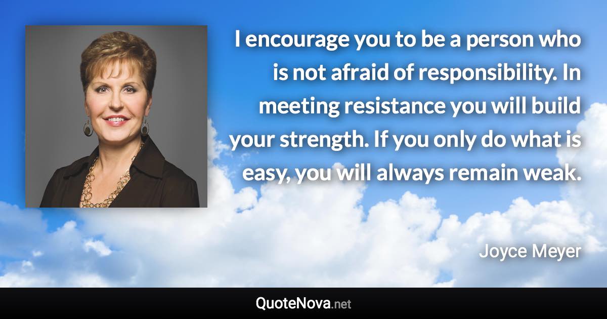 I encourage you to be a person who is not afraid of responsibility. In meeting resistance you will build your strength. If you only do what is easy, you will always remain weak. - Joyce Meyer quote