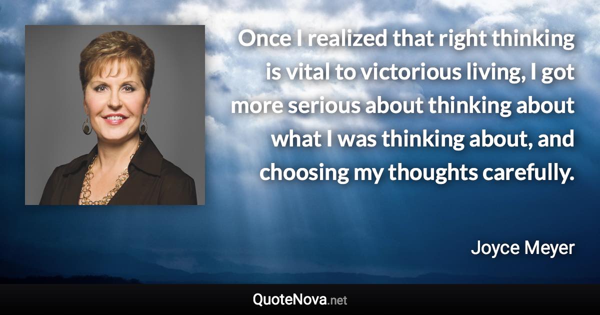 Once I realized that right thinking is vital to victorious living, I got more serious about thinking about what I was thinking about, and choosing my thoughts carefully. - Joyce Meyer quote