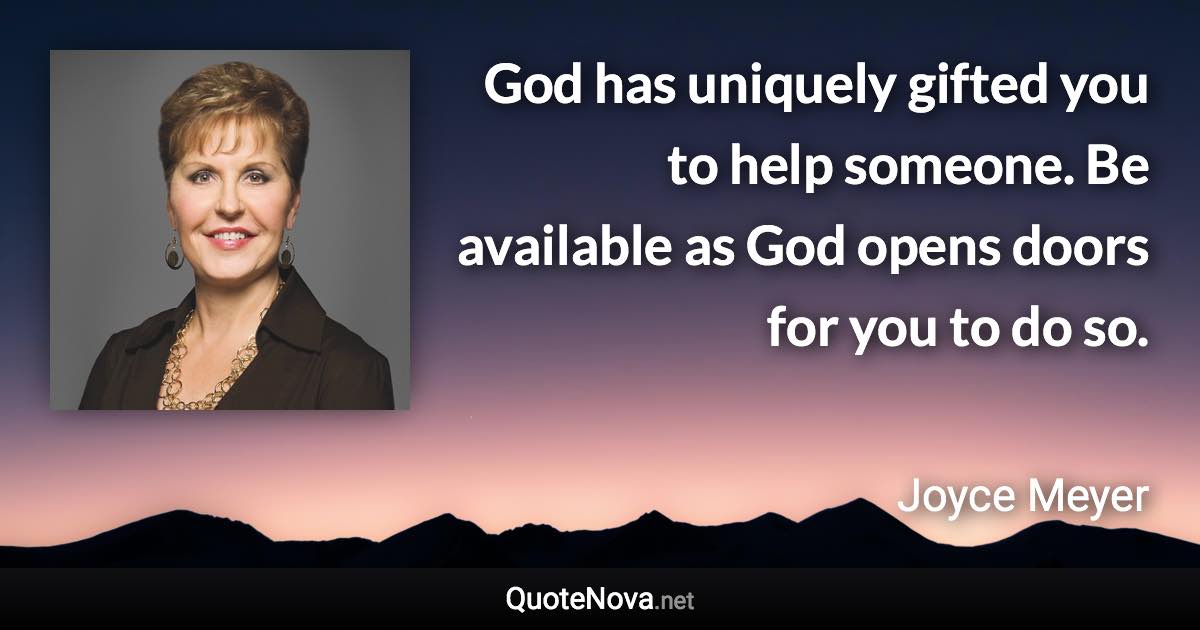 God has uniquely gifted you to help someone. Be available as God opens doors for you to do so. - Joyce Meyer quote