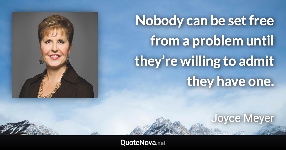 Nobody can be set free from a problem until they’re willing to admit they have one. - Joyce Meyer quote