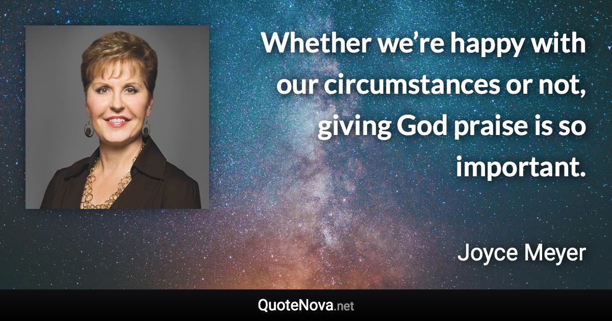 Whether we’re happy with our circumstances or not, giving God praise is so important. - Joyce Meyer quote