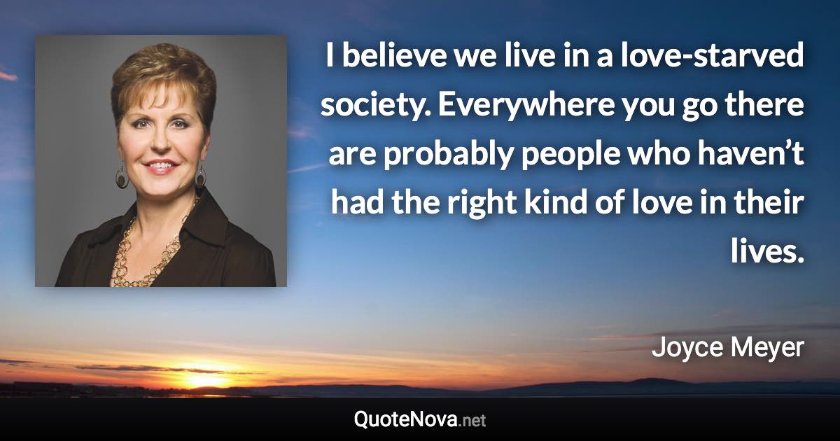 I believe we live in a love-starved society. Everywhere you go there are probably people who haven’t had the right kind of love in their lives. - Joyce Meyer quote