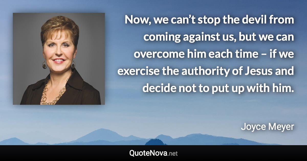 Now, we can’t stop the devil from coming against us, but we can overcome him each time – if we exercise the authority of Jesus and decide not to put up with him. - Joyce Meyer quote