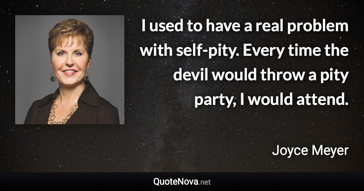 I used to have a real problem with self-pity. Every time the devil would throw a pity party, I would attend. - Joyce Meyer quote