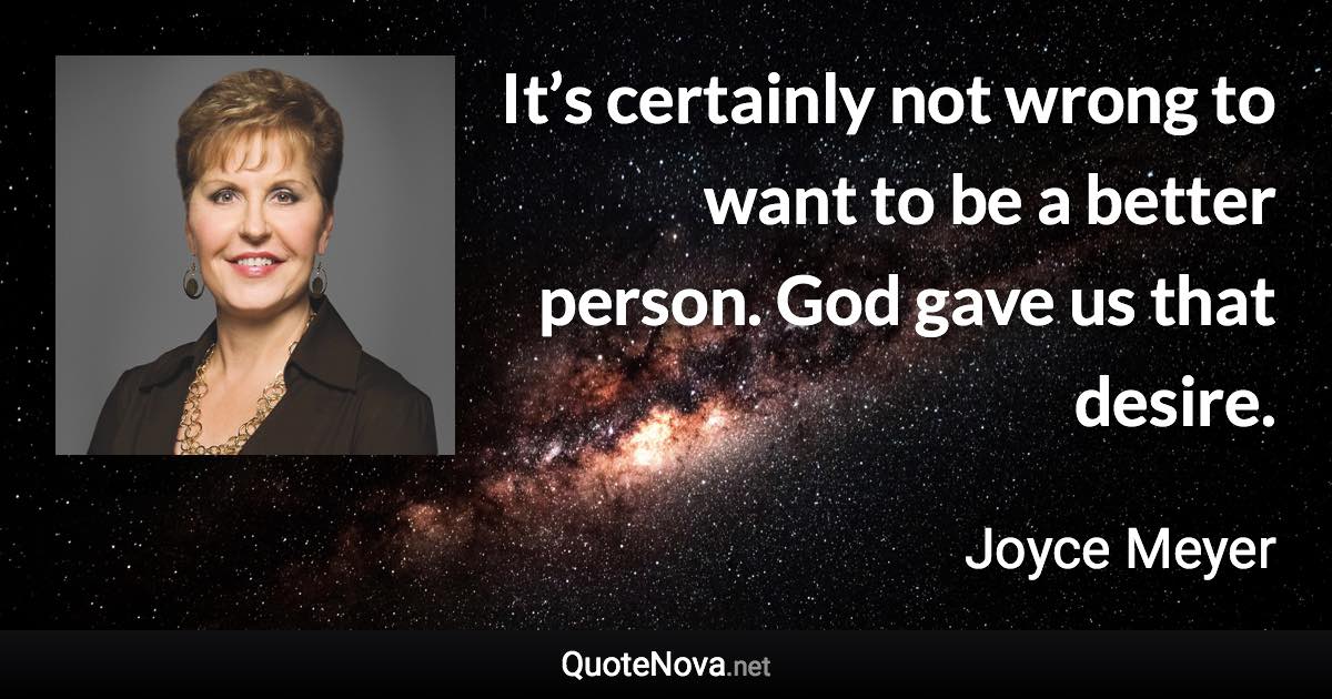 It’s certainly not wrong to want to be a better person. God gave us that desire. - Joyce Meyer quote