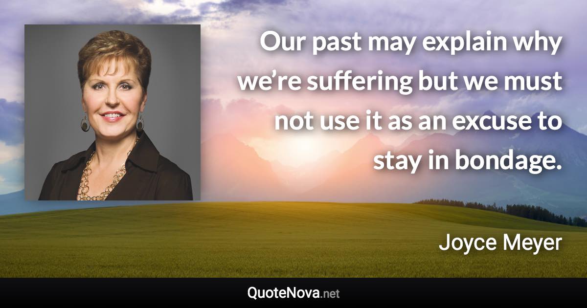 Our past may explain why we’re suffering but we must not use it as an excuse to stay in bondage. - Joyce Meyer quote