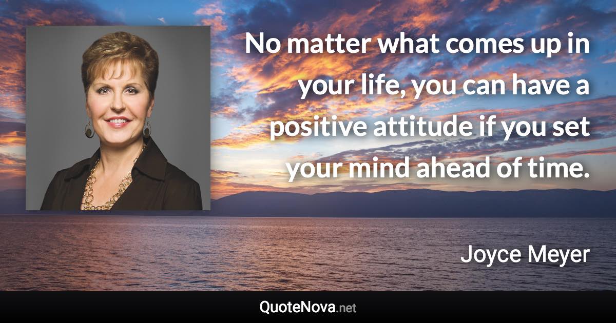 No matter what comes up in your life, you can have a positive attitude if you set your mind ahead of time. - Joyce Meyer quote