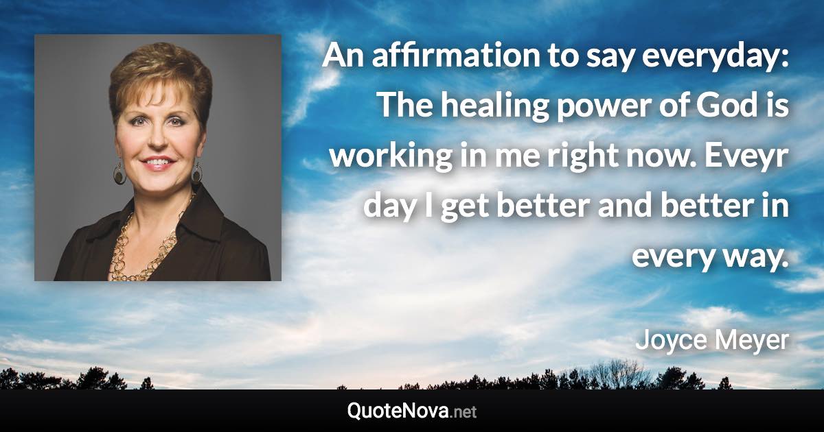 An affirmation to say everyday: The healing power of God is working in me right now. Eveyr day I get better and better in every way. - Joyce Meyer quote