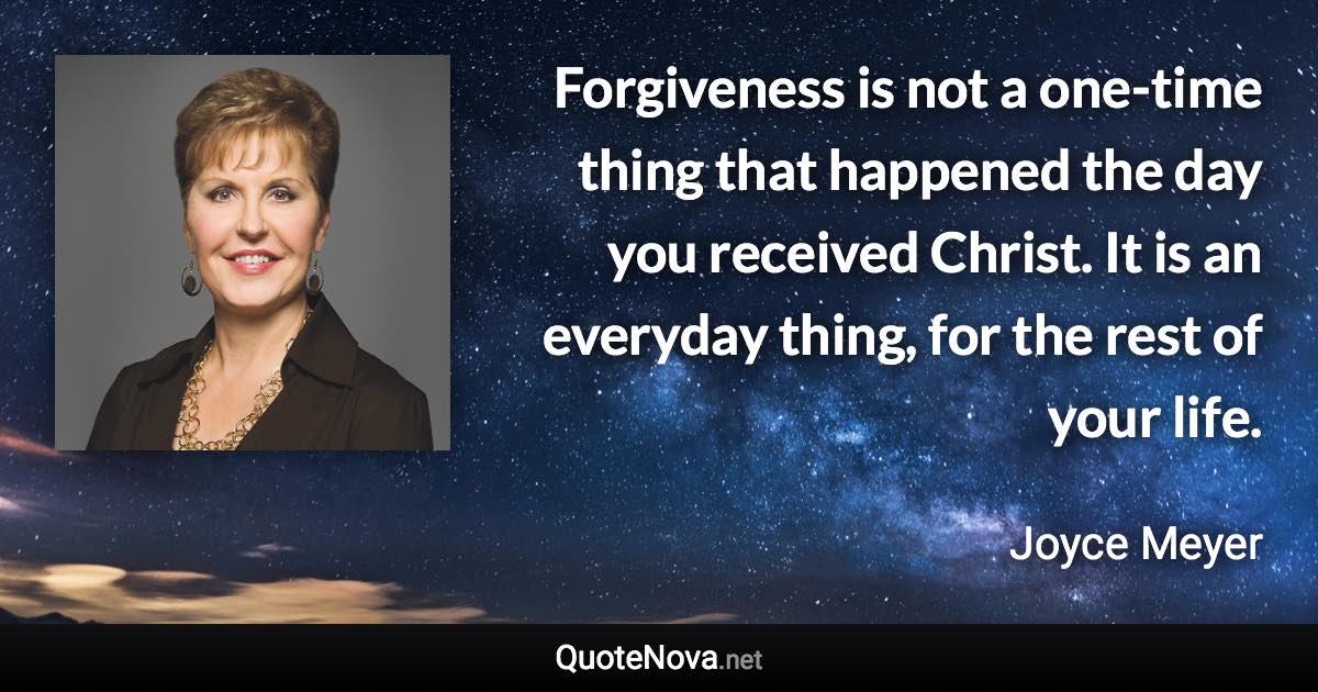 Forgiveness is not a one-time thing that happened the day you received Christ. It is an everyday thing, for the rest of your life. - Joyce Meyer quote