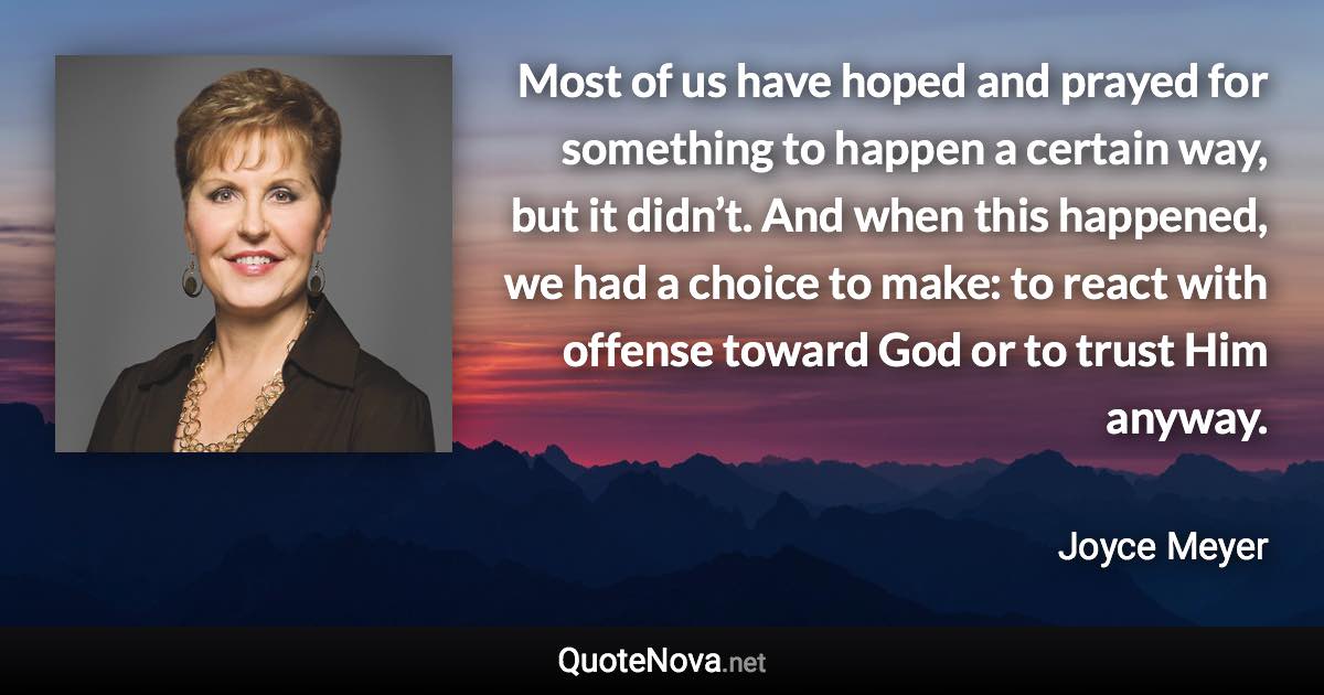 Most of us have hoped and prayed for something to happen a certain way, but it didn’t. And when this happened, we had a choice to make: to react with offense toward God or to trust Him anyway. - Joyce Meyer quote