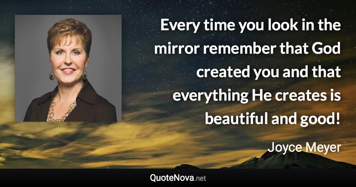 Every time you look in the mirror remember that God created you and that everything He creates is beautiful and good! - Joyce Meyer quote