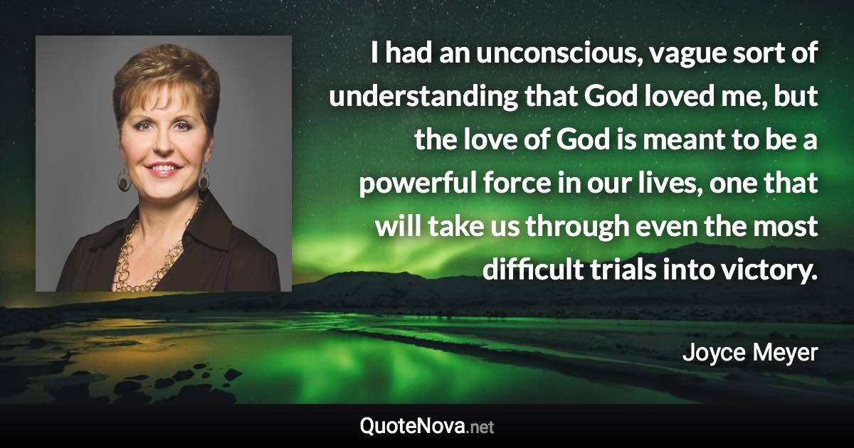 I had an unconscious, vague sort of understanding that God loved me, but the love of God is meant to be a powerful force in our lives, one that will take us through even the most difficult trials into victory. - Joyce Meyer quote