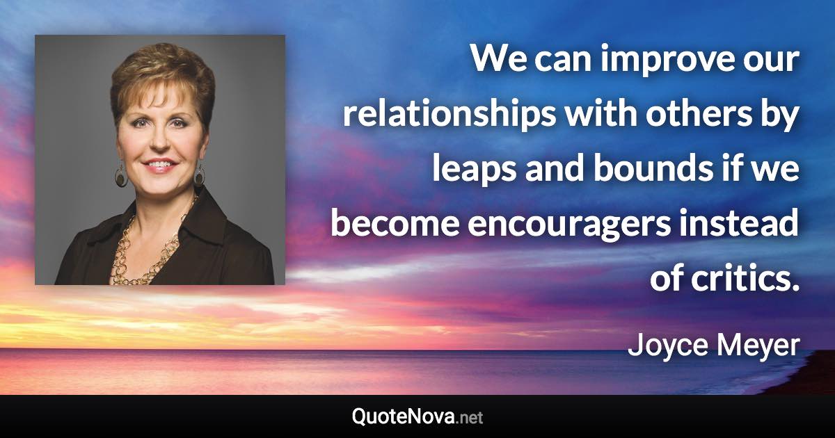 We can improve our relationships with others by leaps and bounds if we become encouragers instead of critics. - Joyce Meyer quote