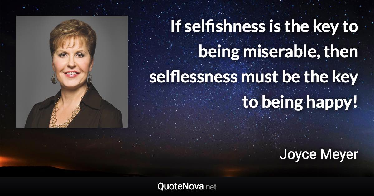 If selfishness is the key to being miserable, then selflessness must be the key to being happy! - Joyce Meyer quote