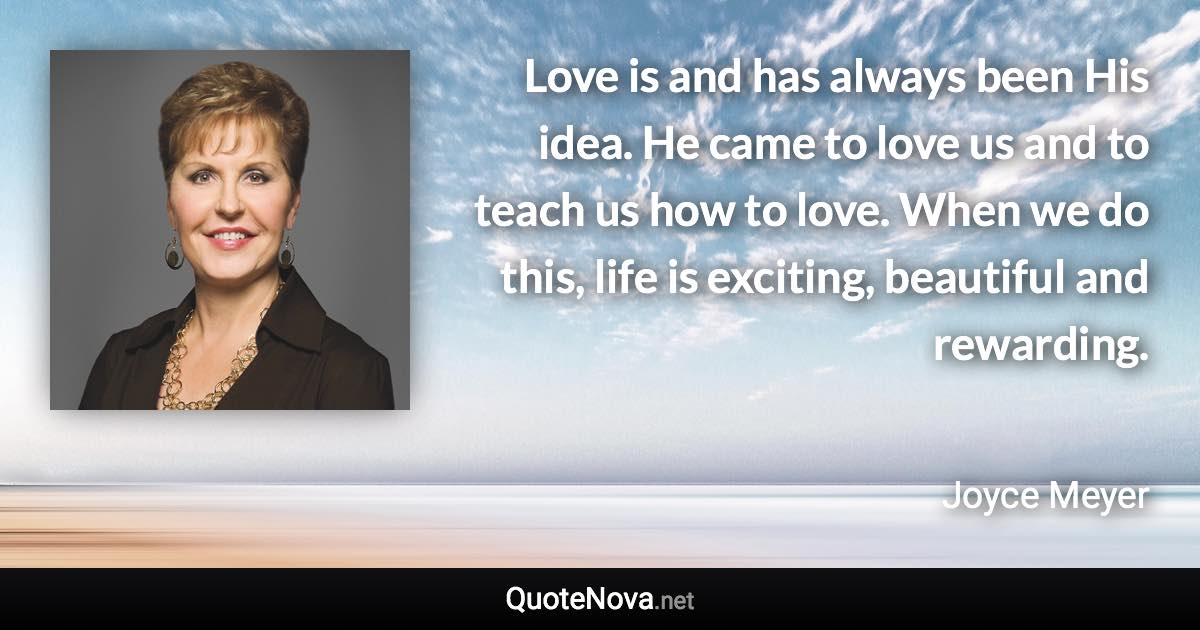 Love is and has always been His idea. He came to love us and to teach us how to love. When we do this, life is exciting, beautiful and rewarding. - Joyce Meyer quote