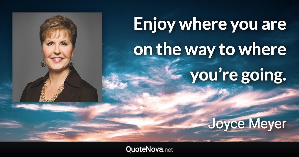 Enjoy where you are on the way to where you’re going. - Joyce Meyer quote
