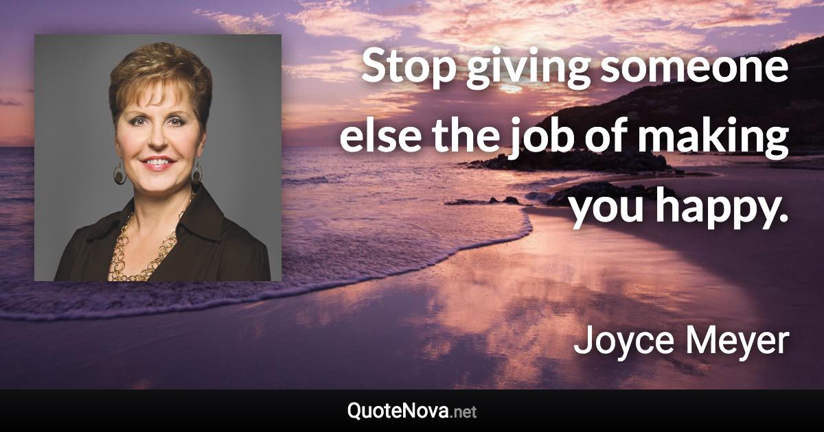 Stop giving someone else the job of making you happy. - Joyce Meyer quote