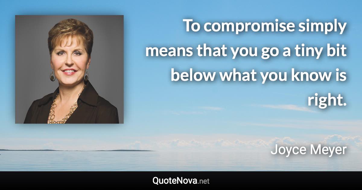 To compromise simply means that you go a tiny bit below what you know is right. - Joyce Meyer quote