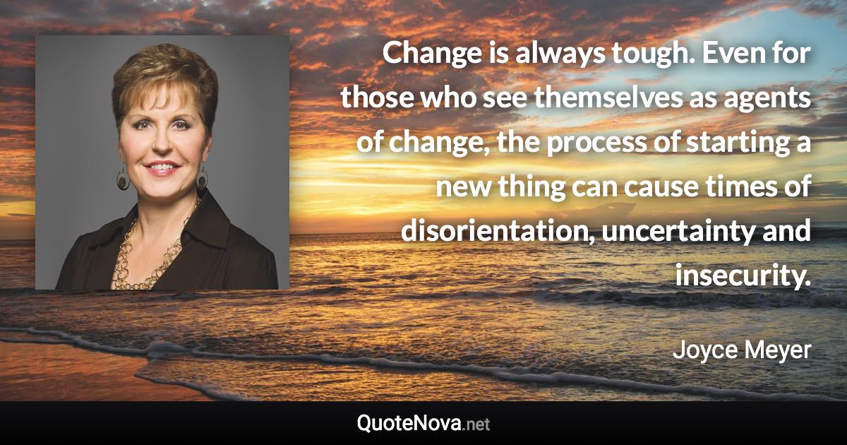 Change is always tough. Even for those who see themselves as agents of change, the process of starting a new thing can cause times of disorientation, uncertainty and insecurity. - Joyce Meyer quote