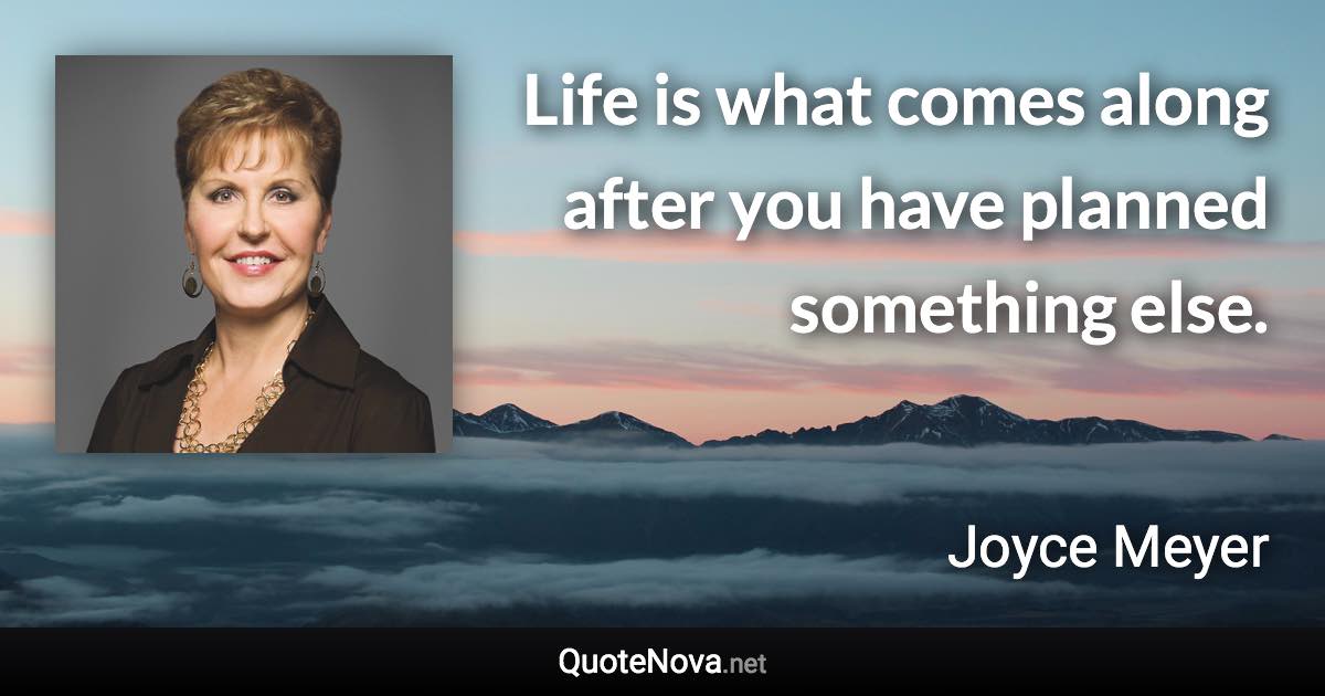 Life is what comes along after you have planned something else. - Joyce Meyer quote