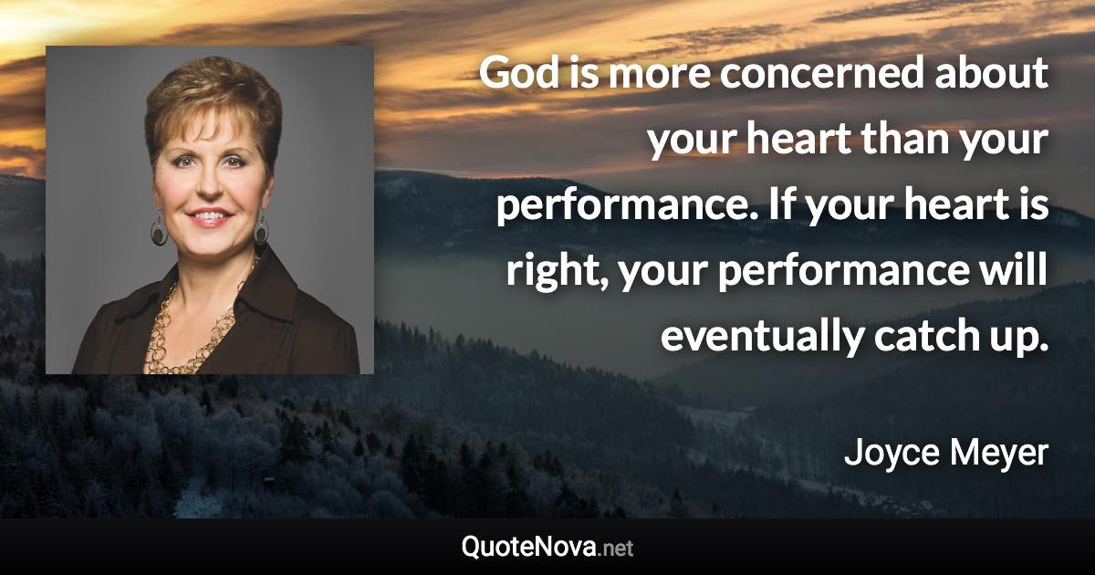 God is more concerned about your heart than your performance. If your heart is right, your performance will eventually catch up. - Joyce Meyer quote