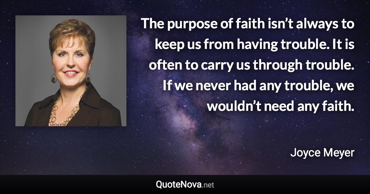 The purpose of faith isn’t always to keep us from having trouble. It is often to carry us through trouble. If we never had any trouble, we wouldn’t need any faith. - Joyce Meyer quote