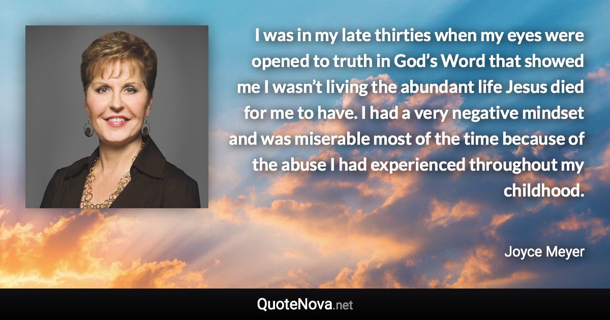 I was in my late thirties when my eyes were opened to truth in God’s Word that showed me I wasn’t living the abundant life Jesus died for me to have. I had a very negative mindset and was miserable most of the time because of the abuse I had experienced throughout my childhood. - Joyce Meyer quote