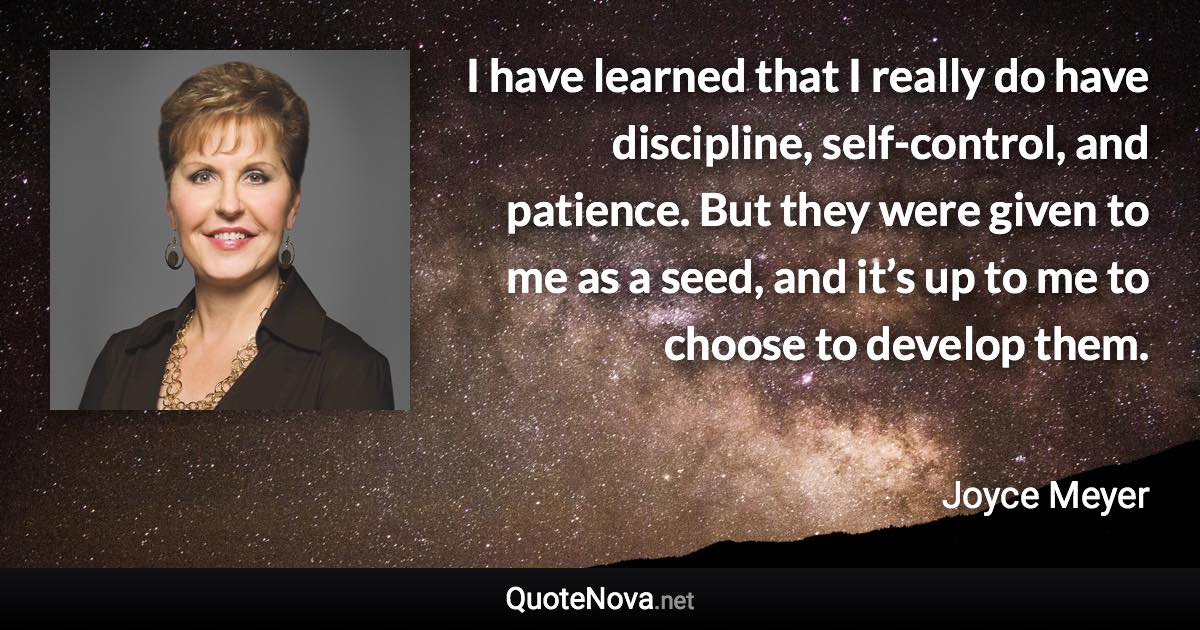 I have learned that I really do have discipline, self-control, and patience. But they were given to me as a seed, and it’s up to me to choose to develop them. - Joyce Meyer quote