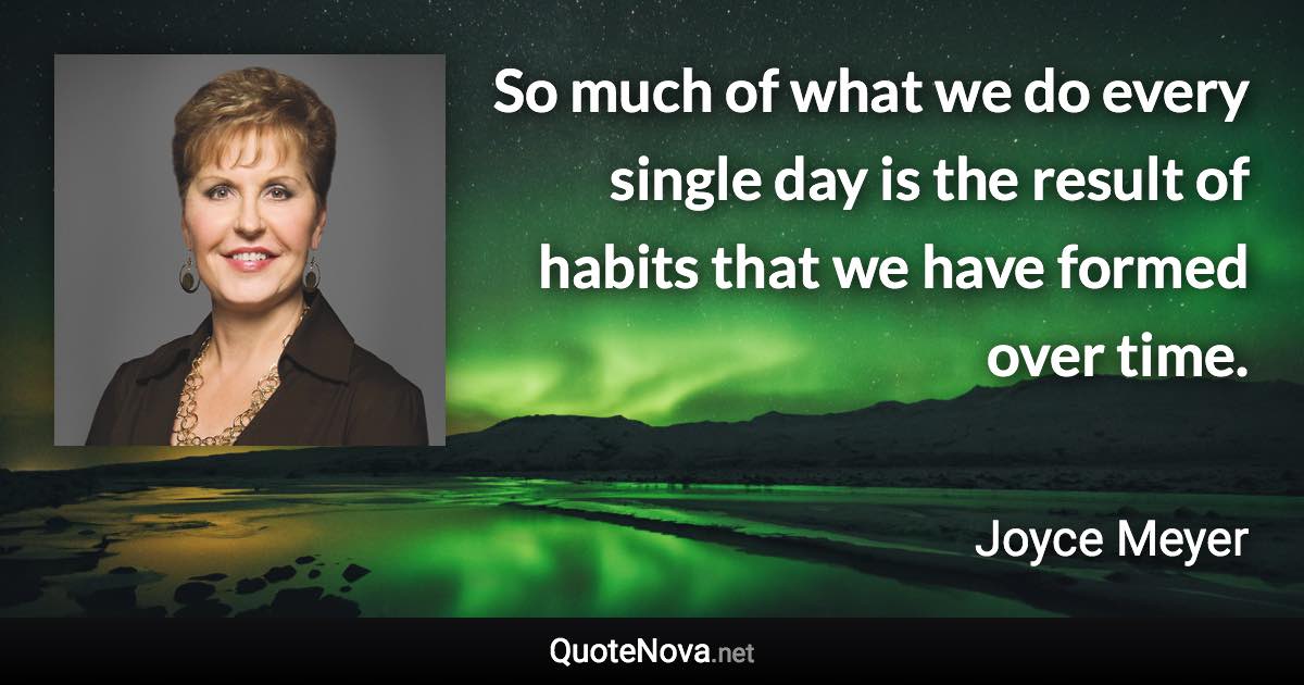 So much of what we do every single day is the result of habits that we have formed over time. - Joyce Meyer quote