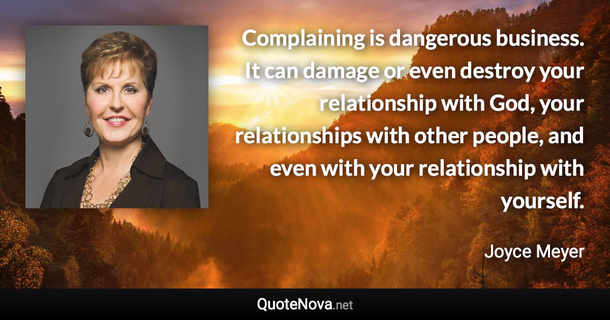 Complaining is dangerous business. It can damage or even destroy your relationship with God, your relationships with other people, and even with your relationship with yourself. - Joyce Meyer quote