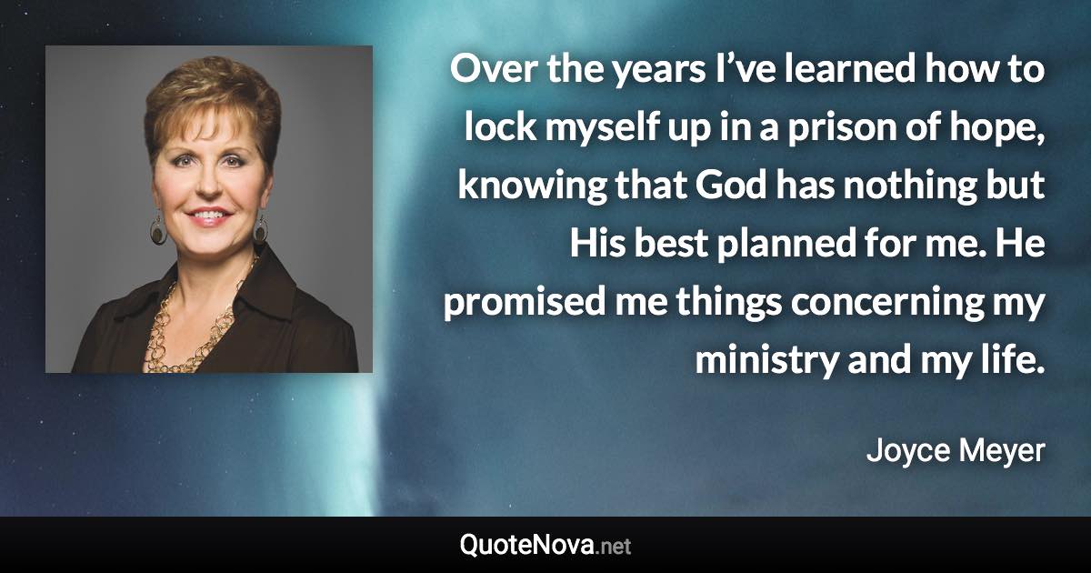 Over the years I’ve learned how to lock myself up in a prison of hope, knowing that God has nothing but His best planned for me. He promised me things concerning my ministry and my life. - Joyce Meyer quote