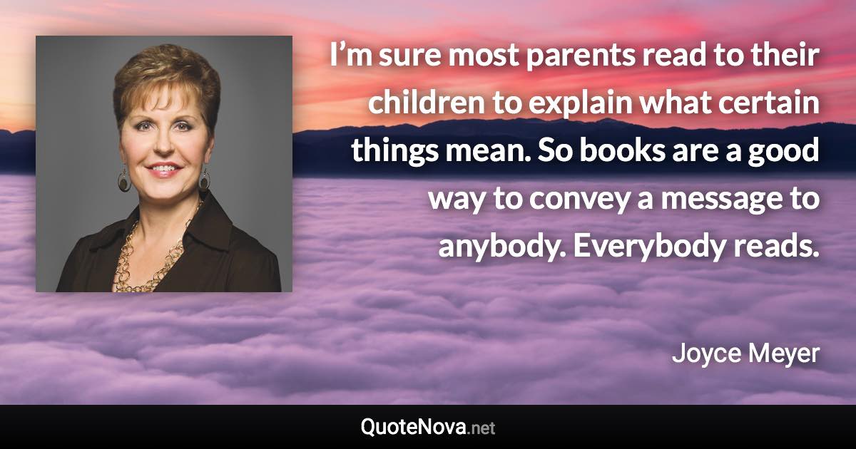 I’m sure most parents read to their children to explain what certain things mean. So books are a good way to convey a message to anybody. Everybody reads. - Joyce Meyer quote