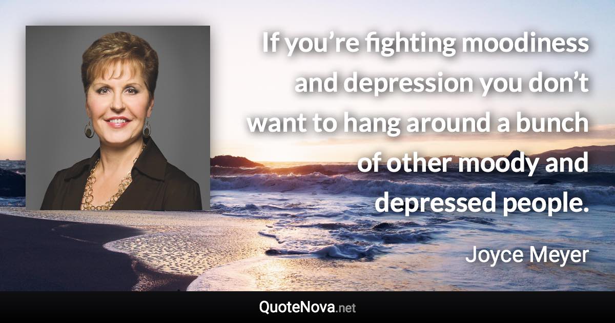 If you’re fighting moodiness and depression you don’t want to hang around a bunch of other moody and depressed people. - Joyce Meyer quote