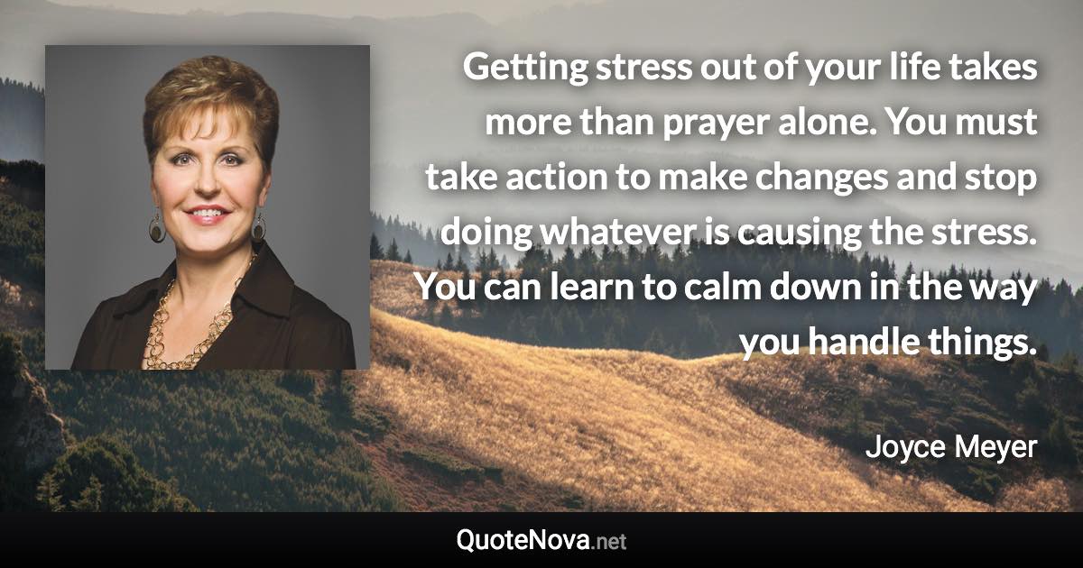 Getting stress out of your life takes more than prayer alone. You must take action to make changes and stop doing whatever is causing the stress. You can learn to calm down in the way you handle things. - Joyce Meyer quote