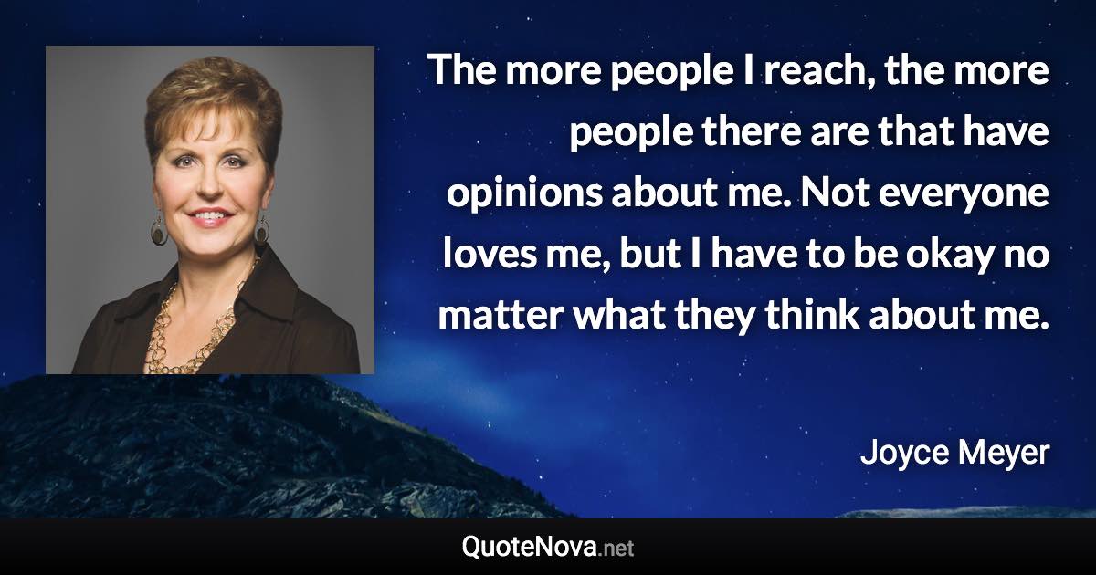 The more people I reach, the more people there are that have opinions about me. Not everyone loves me, but I have to be okay no matter what they think about me. - Joyce Meyer quote