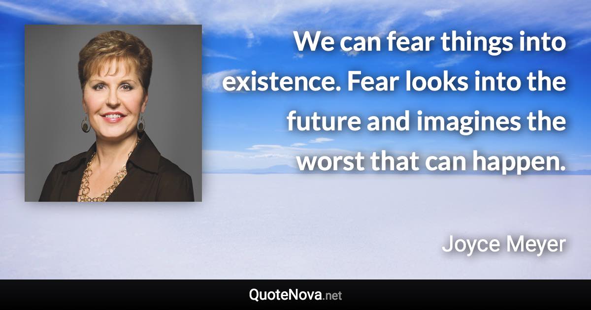 We can fear things into existence. Fear looks into the future and imagines the worst that can happen. - Joyce Meyer quote