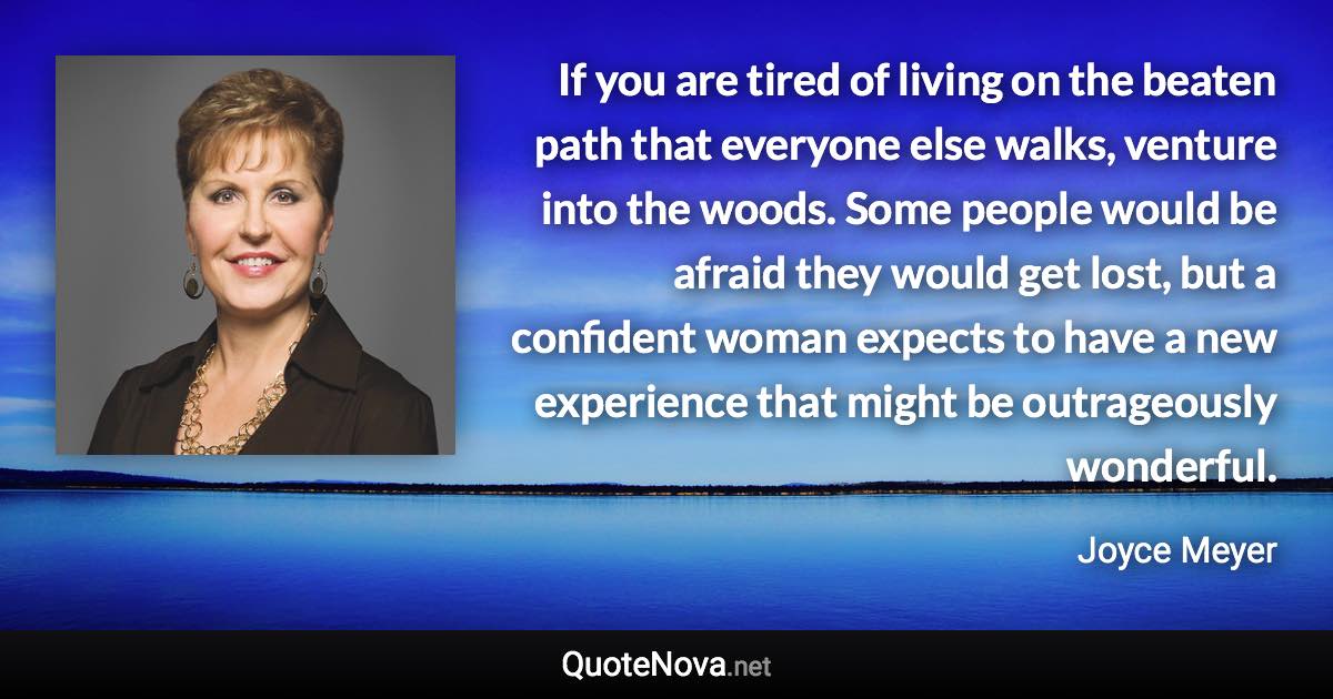 If you are tired of living on the beaten path that everyone else walks, venture into the woods. Some people would be afraid they would get lost, but a confident woman expects to have a new experience that might be outrageously wonderful. - Joyce Meyer quote