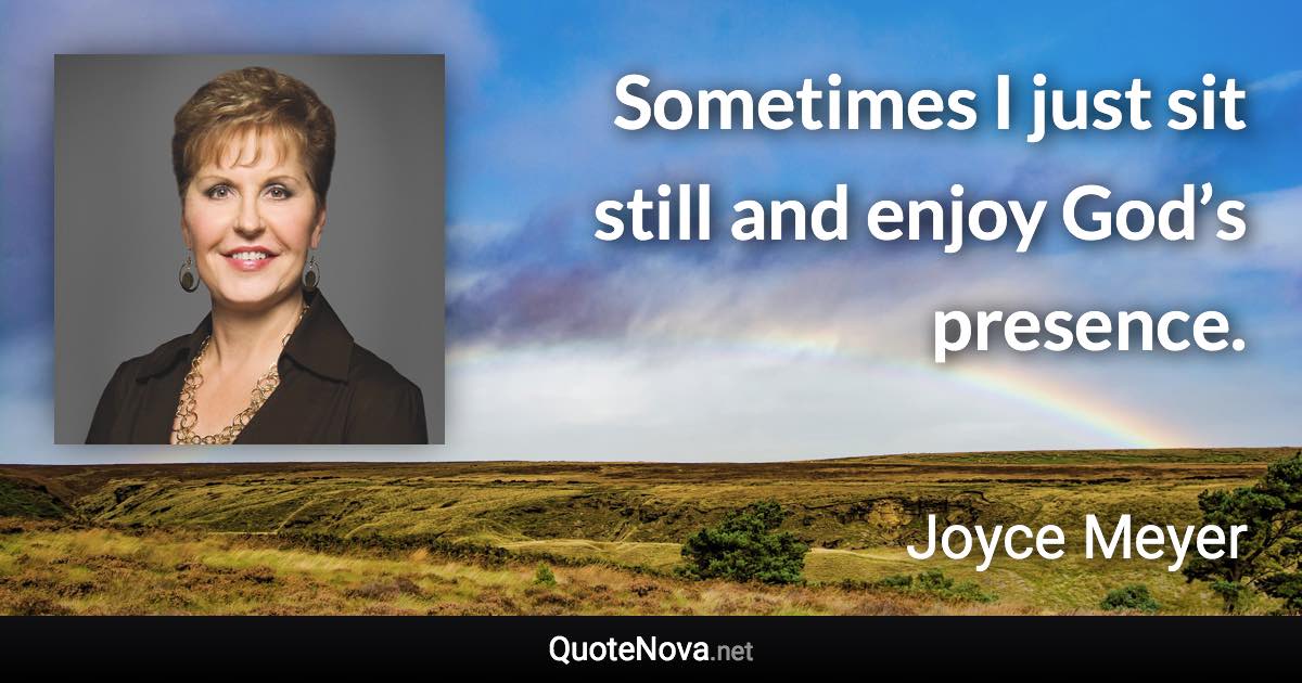 Sometimes I just sit still and enjoy God’s presence. - Joyce Meyer quote