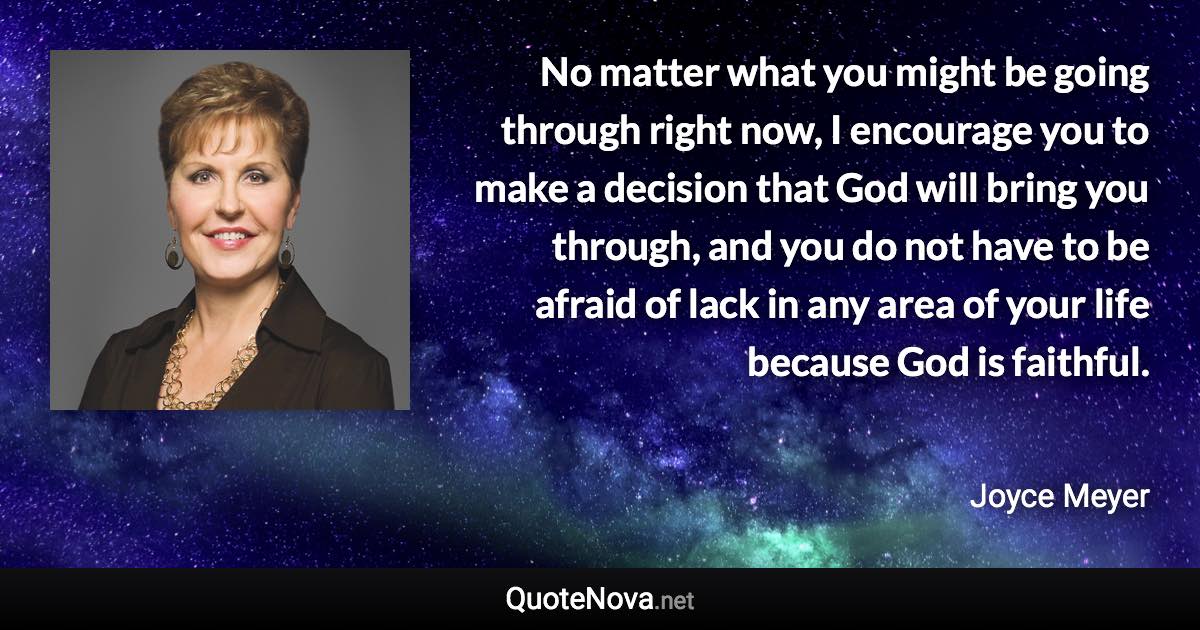 No matter what you might be going through right now, I encourage you to make a decision that God will bring you through, and you do not have to be afraid of lack in any area of your life because God is faithful. - Joyce Meyer quote