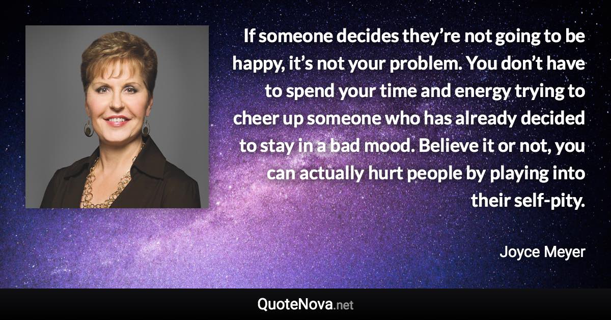 If someone decides they’re not going to be happy, it’s not your problem. You don’t have to spend your time and energy trying to cheer up someone who has already decided to stay in a bad mood. Believe it or not, you can actually hurt people by playing into their self-pity. - Joyce Meyer quote